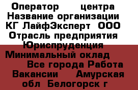 Оператор Call-центра › Название организации ­ КГ ЛайфЭксперт, ООО › Отрасль предприятия ­ Юриспруденция › Минимальный оклад ­ 40 000 - Все города Работа » Вакансии   . Амурская обл.,Белогорск г.